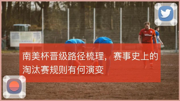 南美杯晋级路径梳理,赛事史上的淘汰赛规则有何演变