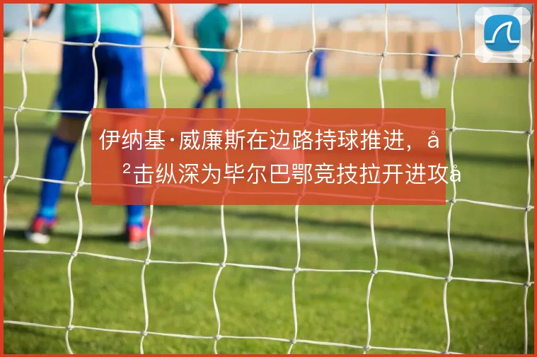 伊纳基·威廉斯在边路持球推进,冲击纵深为毕尔巴鄂竞技拉开进攻宽度