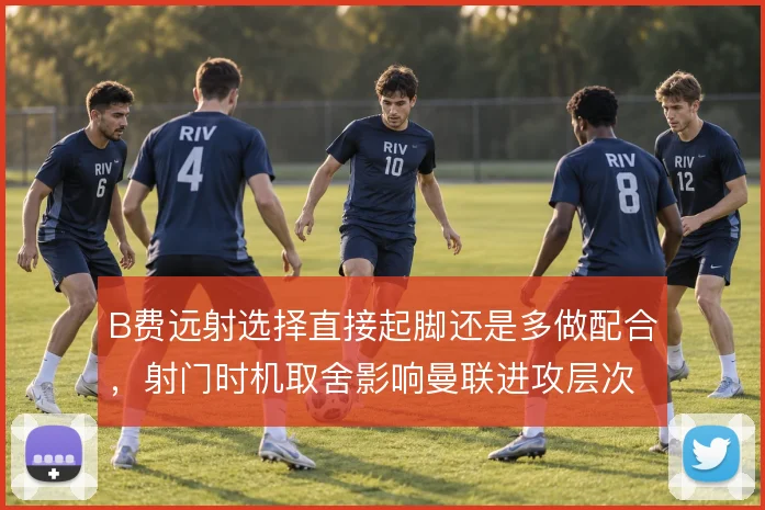 B费远射选择直接起脚还是多做配合,射门时机取舍影响曼联进攻层次