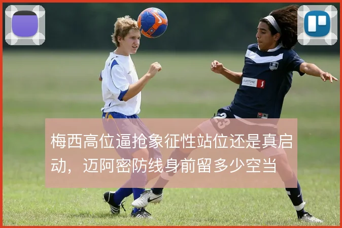 梅西高位逼抢象征性站位还是真启动,迈阿密防线身前留多少空当