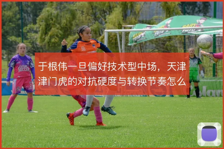 于根伟一旦偏好技术型中场，天津津门虎的对抗硬度与转换节奏怎么调