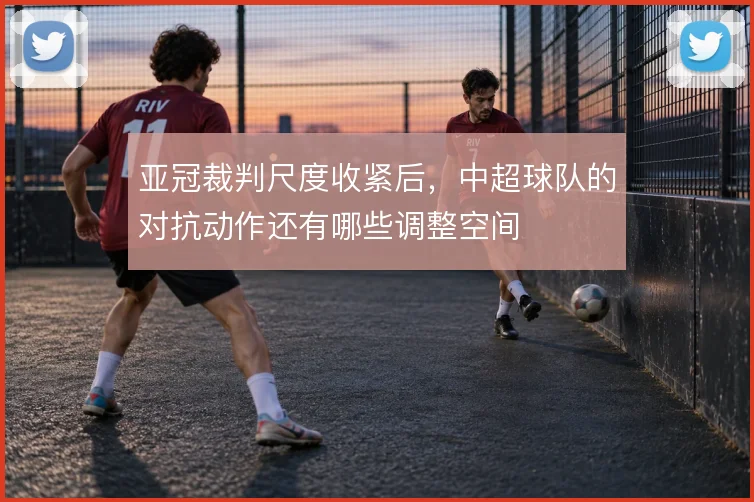 亚冠裁判尺度收紧后,中超球队的对抗动作还有哪些调整空间