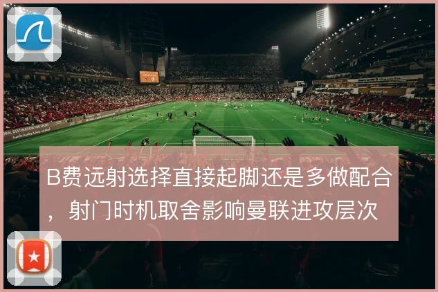 B费远射选择直接起脚还是多做配合,射门时机取舍影响曼联进攻层次
