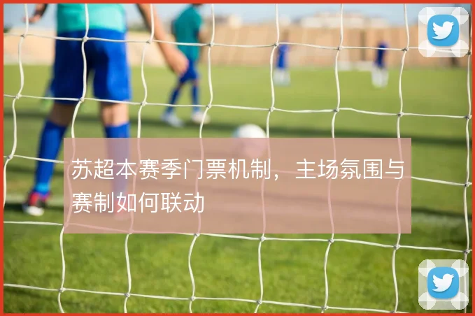 苏超本赛季门票机制，主场氛围与赛制如何联动