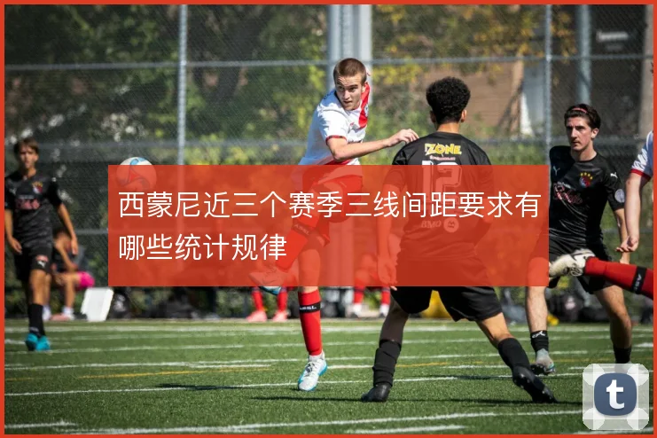 西蒙尼近三个赛季三线间距要求有哪些统计规律