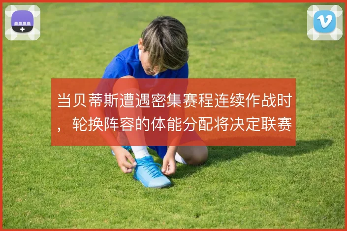 当贝蒂斯遭遇密集赛程连续作战时,轮换阵容的体能分配将决定联赛走势
