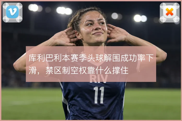 库利巴利本赛季头球解围成功率下滑，禁区制空权靠什么撑住