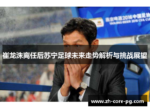崔龙洙离任后苏宁足球未来走势解析与挑战展望