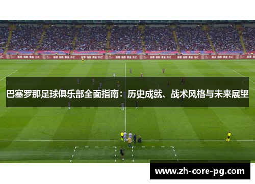 巴塞罗那足球俱乐部全面指南：历史成就、战术风格与未来展望
