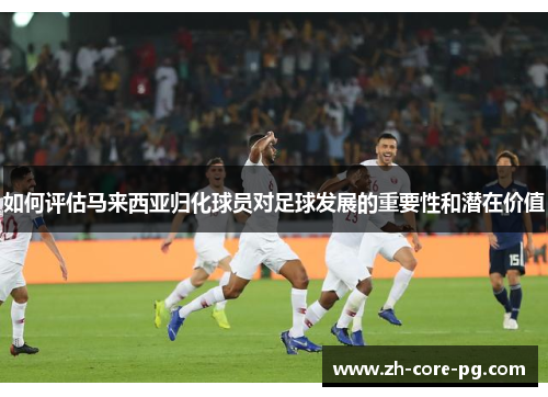 如何评估马来西亚归化球员对足球发展的重要性和潜在价值