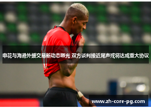 申花与海港外援交易新动态曝光 双方谈判接近尾声或将达成重大协议